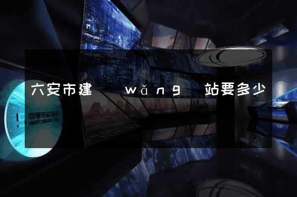 六安市建網(wǎng)站要多少錢