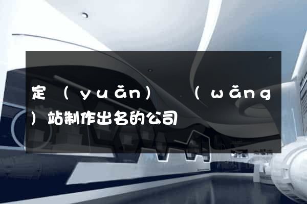 定遠(yuǎn)縣網(wǎng)站制作出名的公司
