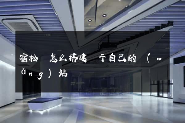 宿松縣怎么搭建屬于自己的網(wǎng)站