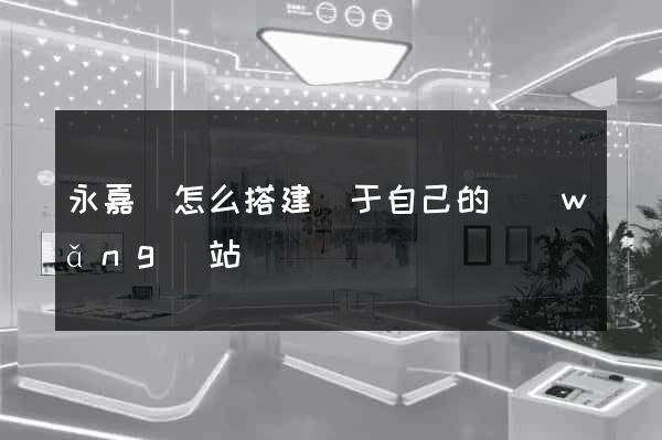 永嘉縣怎么搭建屬于自己的網(wǎng)站