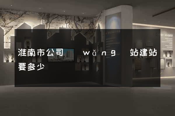 淮南市公司網(wǎng)站建站要多少錢