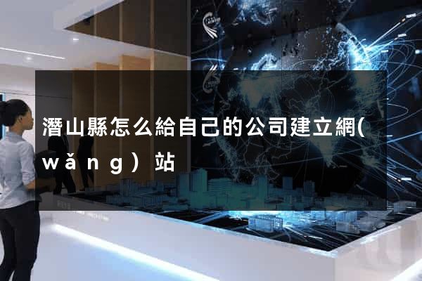 潛山縣怎么給自己的公司建立網(wǎng)站