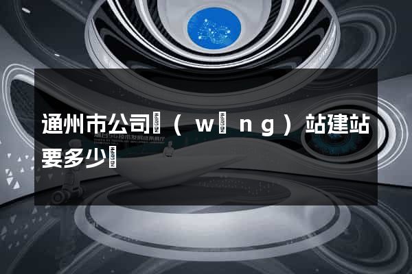 通州市公司網(wǎng)站建站要多少錢